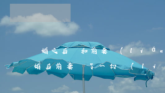 離婚之后還和前妻聯(lián)系密切(離婚后前妻斷了一切聯(lián)系)