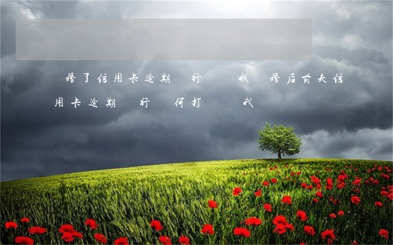 離婚了信用卡逾期銀行騷擾我(離婚后前夫信用卡逾期銀行為何打電話我)