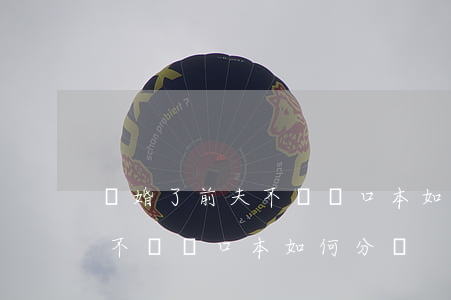 離婚了前夫不給戶口本如何分戶(離婚了前夫不給戶口本如何分戶)