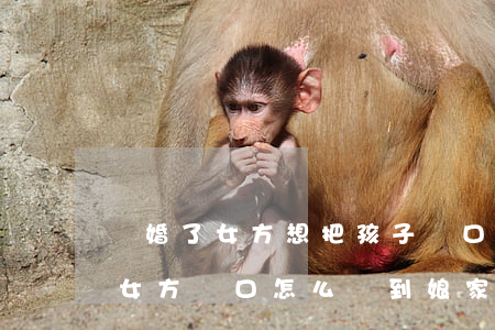 離婚了女方想把孩子戶口遷回娘家(離婚之后女方戶口怎么遷到娘家)