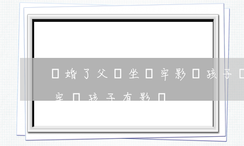 離婚了父親坐過牢影響孩子嗎(離婚父親坐過牢對孩子有影響)