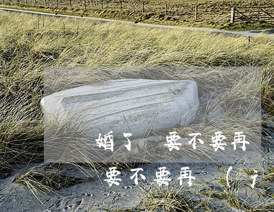 離婚了還要不要再結(jié)婚了(離婚了還要不要再結(jié)婚了)