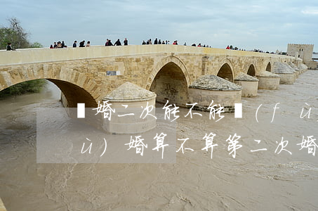 離婚二次能不能復(fù)婚(離婚再復(fù)婚算不算第二次婚姻)