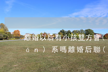 離婚以后有小孩雙方會(huì)聯(lián)系嗎(離婚后聯(lián)系孩子還是不聯(lián)系孩子)