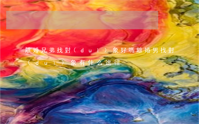 離婚兄弟找對(duì)象好嗎(離婚男找對(duì)象有什么途徑)