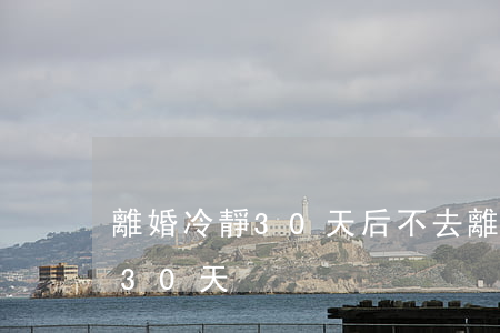 離婚冷靜30天后不去(離婚冷靜期之后還有30天)
