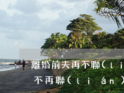 離婚前夫再不聯(lián)系(男人離婚后不再聯(lián)系前妻)