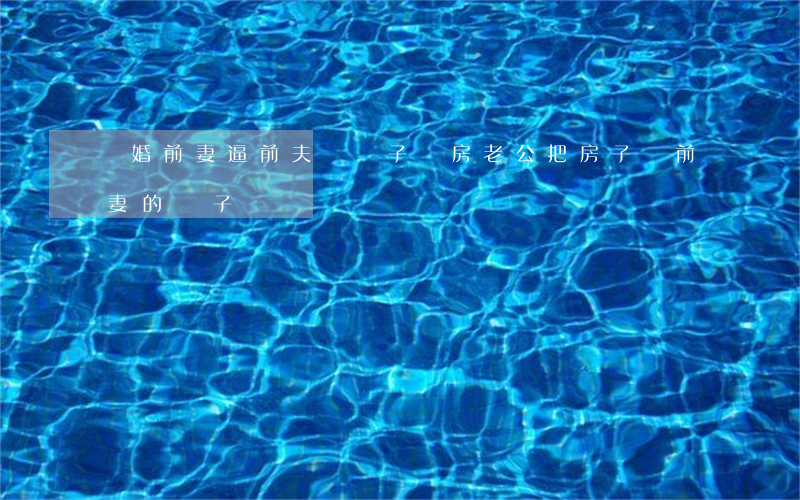 離婚前妻逼前夫給兒子買房(老公把房子給前妻的兒子)