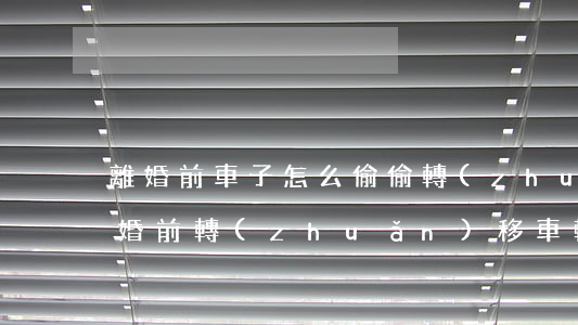 離婚前車子怎么偷偷轉(zhuǎn)移(離婚前轉(zhuǎn)移車輛的方法)