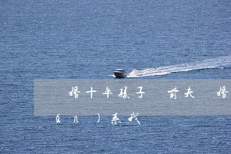 離婚十年孩子歸前夫(離婚十年前妻聯(lián)系我)