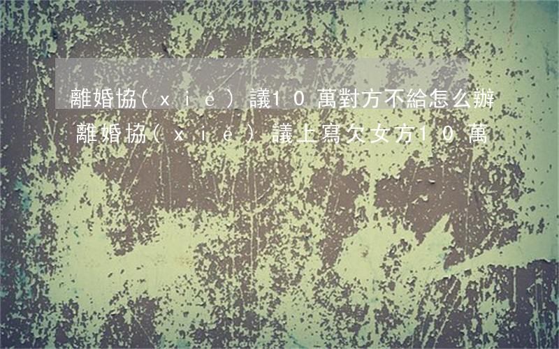離婚協(xié)議10萬對方不給怎么辦(離婚協(xié)議上寫欠女方10萬)