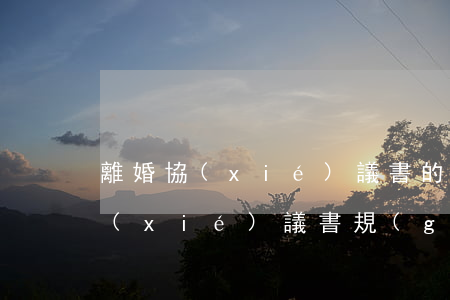 離婚協(xié)議書的格式怎么寫(離婚協(xié)議書規(guī)范書寫格式)