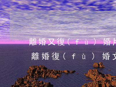 離婚又復(fù)婚片段(經(jīng)典離婚復(fù)婚文)