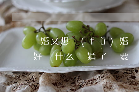 離婚又想復(fù)婚誰(shuí)低頭好(為什么離婚了,還要復(fù)婚?這里告訴你!)