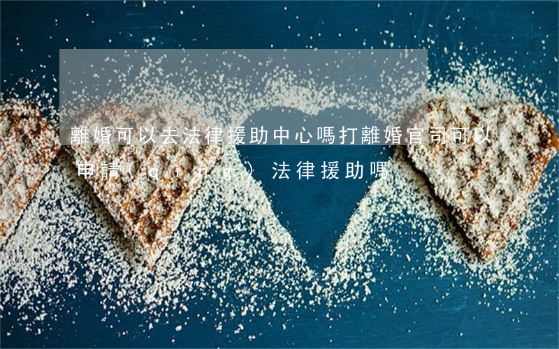 離婚可以去法律援助中心嗎(打離婚官司可以申請(qǐng)法律援助嗎)