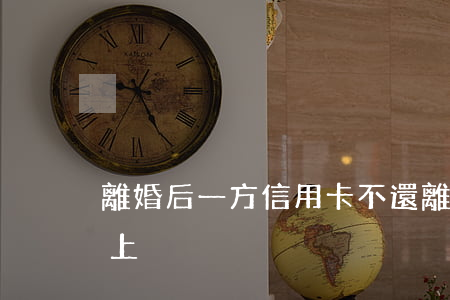 離婚后一方信用卡不還（離婚了欠信用卡還不上）
