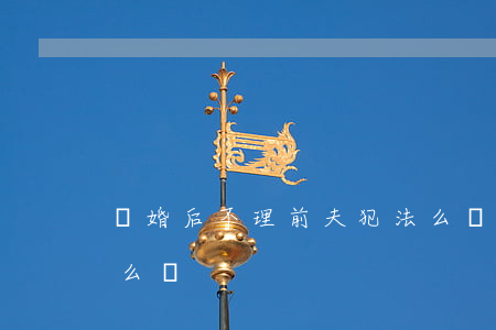 離婚后不理前夫犯法么(離婚后前夫不離家怎么辦?)