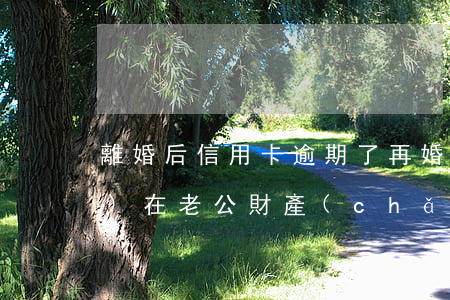 離婚后信用卡逾期了,再婚后對現(xiàn)在老公財產(chǎn)有影響嗎?（離婚后 信用卡逾期）