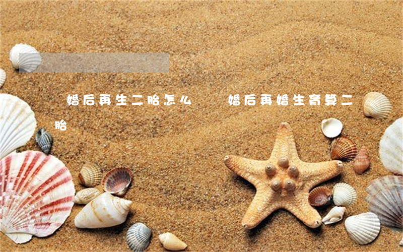 離婚后再生二胎怎么辦(離婚后再婚生育算二胎嗎)