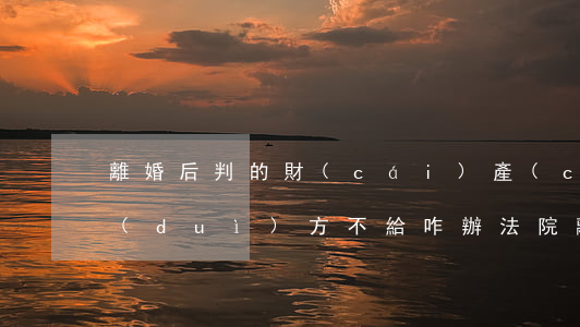 離婚后判的財(cái)產(chǎn)對(duì)方不給咋辦(法院離婚時(shí)財(cái)產(chǎn)判嗎)