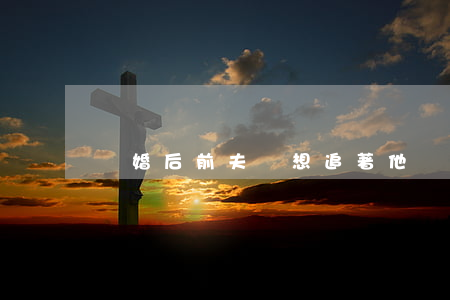 離婚后前夫總想追著他(離婚了前夫一直糾纏)