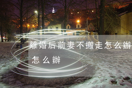 離婚后前妻不搬走怎么辦(離婚了前妻不搬走怎么辦)