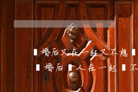 離婚后又在一起又不想復(fù)婚怎么辦(離婚后倆人在一起卻不提復(fù)婚)