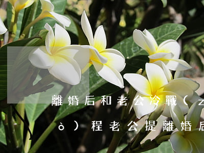 離婚后和老公冷戰(zhàn)的過(guò)程(老公提離婚后一直冷戰(zhàn))