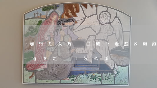 離婚后女方戶口遷不走怎么辦(離婚了女方不肯遷走戶口怎么辦)