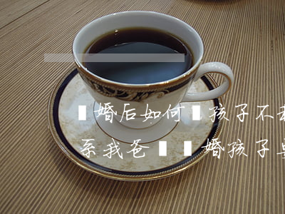 離婚后如何讓孩子不和父親聯(lián)系(我爸媽離婚 孩子要怎么做才不讓他們離)