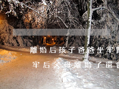 離婚后孩子爸爸坐牢對孩子有影響嗎(父親坐牢后父母離婚了,還會影響孩子嗎)