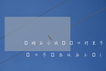 離婚后小孩遷戶口村里不給辦(離婚了,孩子的戶口不遷出以后上學(xué)怎么辦)