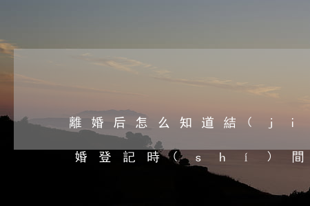 離婚后怎么知道結(jié)婚登記日期(離婚登記時(shí)間)