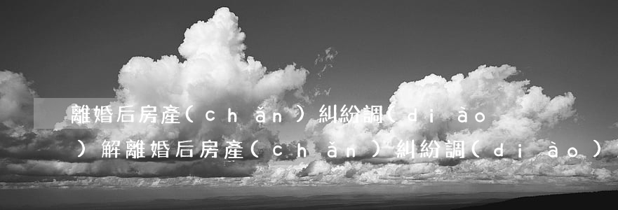 離婚后房產(chǎn)糾紛調(diào)解(離婚后房產(chǎn)糾紛調(diào)解協(xié)議書)