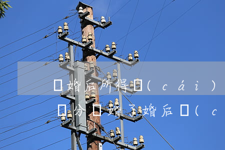 離婚后所得財(cái)產(chǎn)怎樣分(離婚了婚后財(cái)產(chǎn)怎么分配)