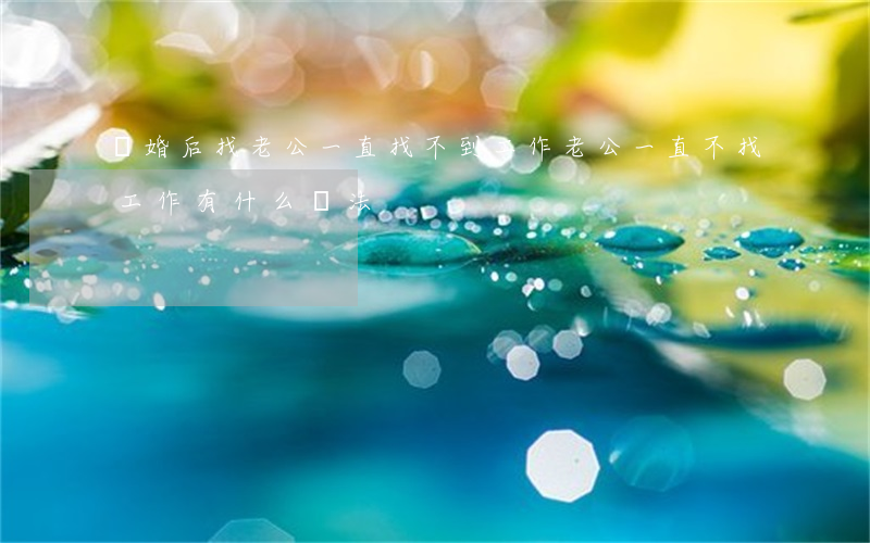 離婚后找老公一直找不到工作(老公一直不找工作有什么辦法)