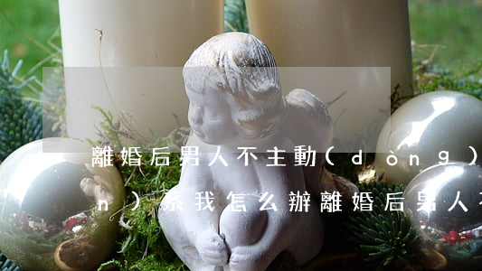 離婚后男人不主動(dòng)聯(lián)系我怎么辦(離婚后男人不再聯(lián)系你說(shuō)明啥)