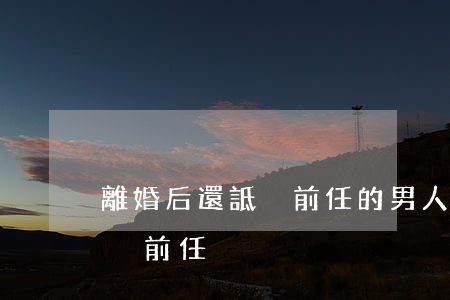 離婚后還詆毀前任的男人(男人在新歡面前詆毀前任)