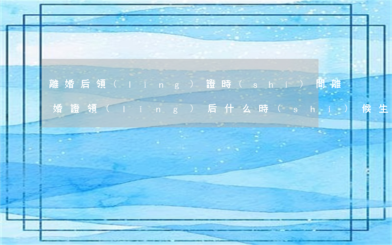 離婚后領(lǐng)證時(shí)間(離婚證領(lǐng)后什么時(shí)候生效)