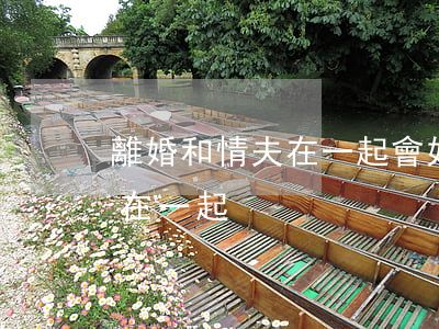 離婚和情夫在一起會好嗎(離婚后和有夫之婦在一起)