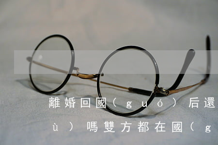 離婚回國(guó)后還需要辦理手續(xù)嗎(雙方都在國(guó)外如何辦理離婚手續(xù))