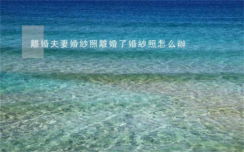 離婚夫妻婚紗照(離婚了婚紗照怎么辦)
