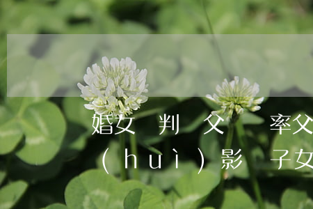 離婚女兒判給父親幾率(父親判刑后母親離婚會(huì)影響子女嗎)