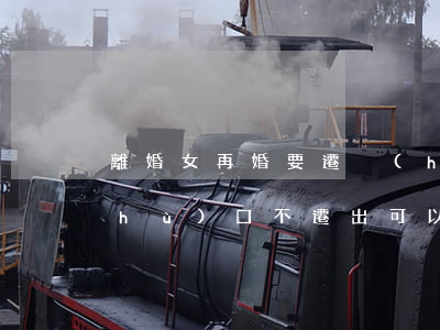 離婚女再婚要遷戶(hù)口嗎(離婚后戶(hù)口不遷出可以再婚嗎)