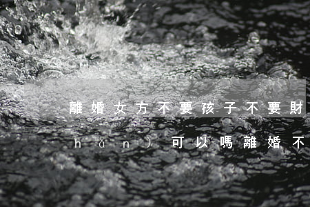 離婚女方不要孩子不要財(cái)產(chǎn)可以嗎(離婚不要孩子會(huì)給財(cái)產(chǎn)嗎)