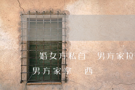離婚女方私自來男方家拉東西(離婚后可以去男方家拿東西嗎)