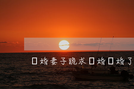 離婚妻子跪求復婚(離婚了還能復婚)