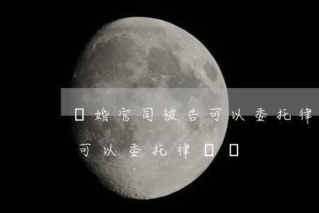離婚官司被告可以委托律師嗎(離婚官司被告可以委托律師嗎)