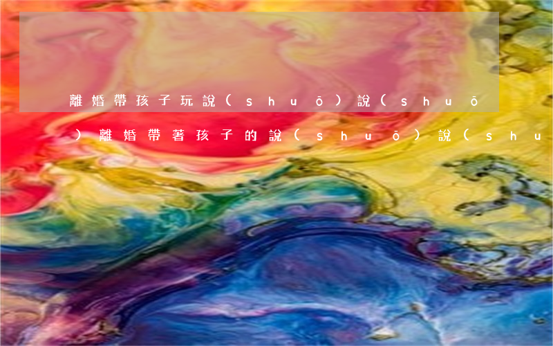 離婚帶孩子玩說(shuō)說(shuō)(離婚帶著孩子的說(shuō)說(shuō))