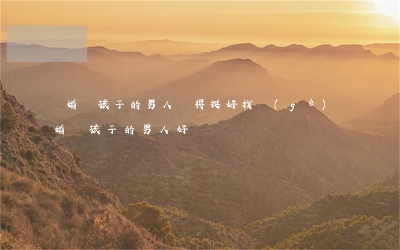 離婚帶孩子的男人過得挺好(找個(gè)離婚帶孩子的男人好嗎)